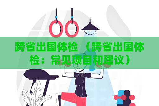 跨省出国体检 （跨省出国体检：常见项目和建议）