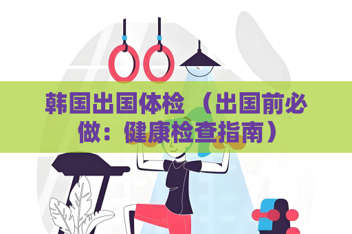 韩国出国体检 （出国前必做：健康检查指南）