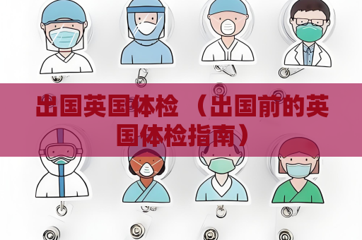 出国英国体检 （出国前的英国体检指南）