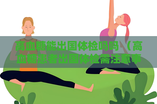高血糖能出国体检吗吗 （高血糖患者出国体检需注意事项）