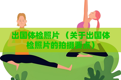 出国体检照片 （关于出国体检照片的拍摄要点）