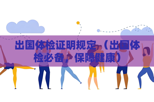 出国体检证明规定 （出国体检必备，保障健康）