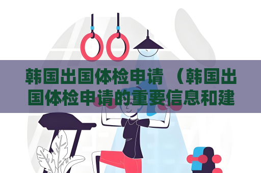 韩国出国体检申请 （韩国出国体检申请的重要信息和建议）