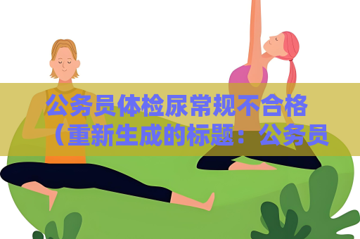 公务员体检尿常规不合格 （重新生成的标题：公务员体检尿常规异常及处理方法）