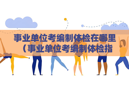 事业单位考编制体检在哪里 （事业单位考编制体检指南）
