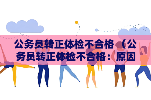 公务员转正体检不合格 （公务员转正体检不合格：原因与解决方案）