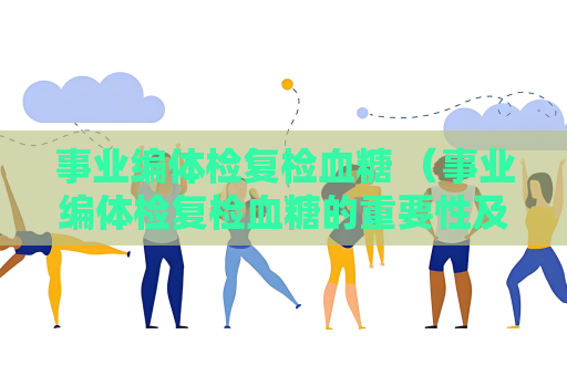 事业编体检复检血糖 （事业编体检复检血糖的重要性及要求）