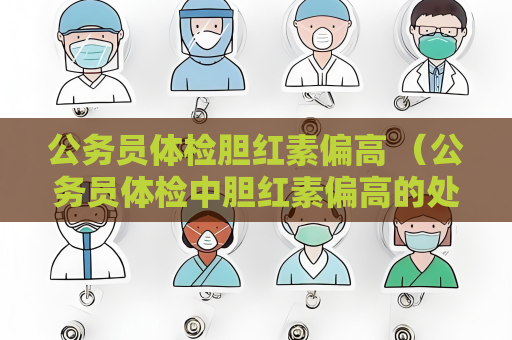 公务员体检胆红素偏高 （公务员体检中胆红素偏高的处理方法）