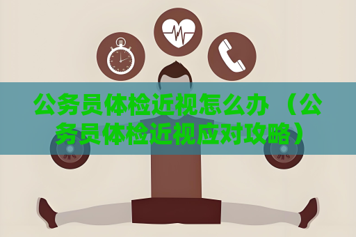 公务员体检近视怎么办 （公务员体检近视应对攻略）