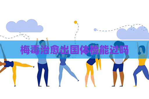 梅毒治愈出国体检能过吗
