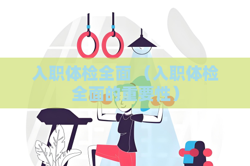 入职体检全面 （入职体检全面的重要性）