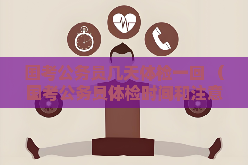 国考公务员几天体检一回 （国考公务员体检时间和注意事项）