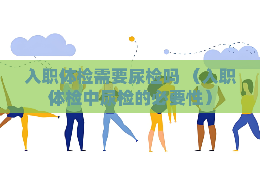入职体检需要尿检吗 （入职体检中尿检的必要性）