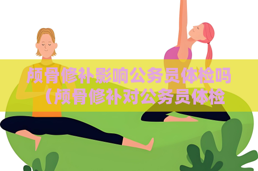 颅骨修补影响公务员体检吗 （颅骨修补对公务员体检的影响）