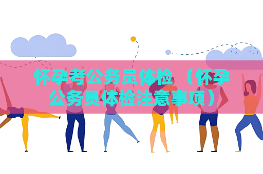 怀孕考公务员体检 （怀孕公务员体检注意事项）