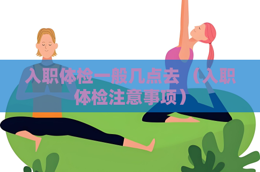 入职体检一般几点去 （入职体检注意事项）