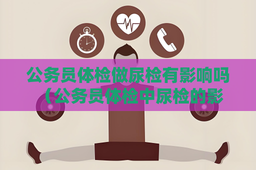 公务员体检做尿检有影响吗 （公务员体检中尿检的影响和注意事项）