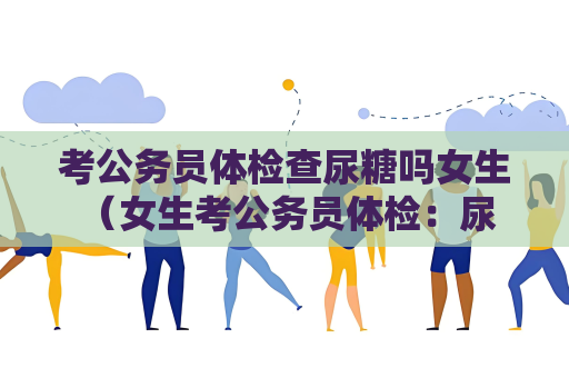 考公务员体检查尿糖吗女生 （女生考公务员体检：尿糖检测的必要）