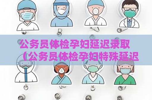公务员体检孕妇延迟录取 （公务员体检孕妇特殊延迟录取）