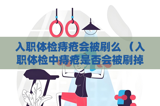 入职体检痔疮会被刷么 （入职体检中痔疮是否会被刷掉）