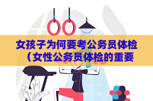 女孩子为何要考公务员体检 （女性公务员体检的重要性）