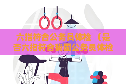 六指符合公务员体检 （是否六指符合我国公务员体检标准）