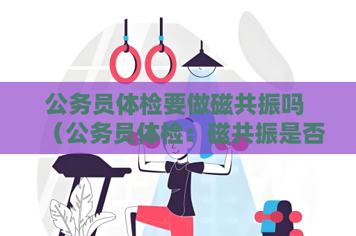 公务员体检要做磁共振吗 （公务员体检：磁共振是否必须？）