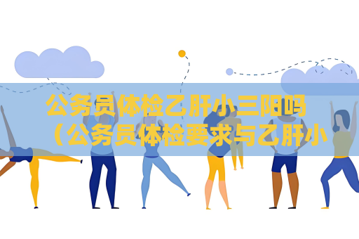 公务员体检乙肝小三阳吗 （公务员体检要求与乙肝小三阳相关）