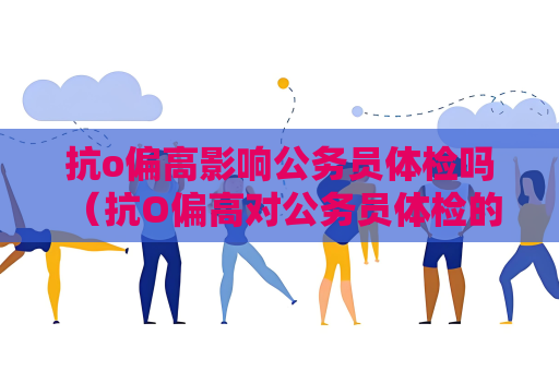 抗o偏高影响公务员体检吗 （抗O偏高对公务员体检的影响）