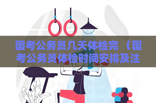 国考公务员几天体检完 （国考公务员体检时间安排及注意事项）