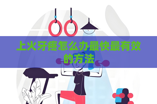 上火牙疼怎么办最快最有效的方法
