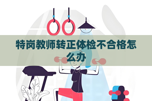 特岗教师转正体检不合格怎么办