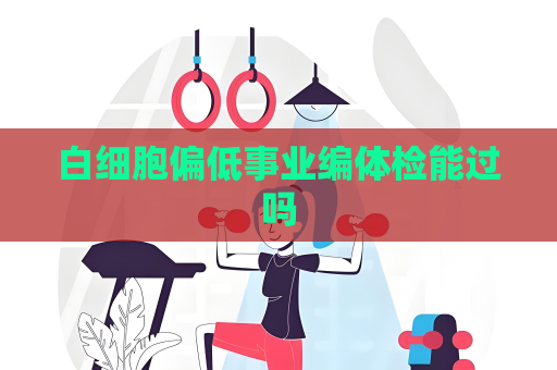 白细胞偏低事业编体检能过吗