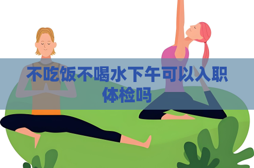 不吃饭不喝水下午可以入职体检吗
