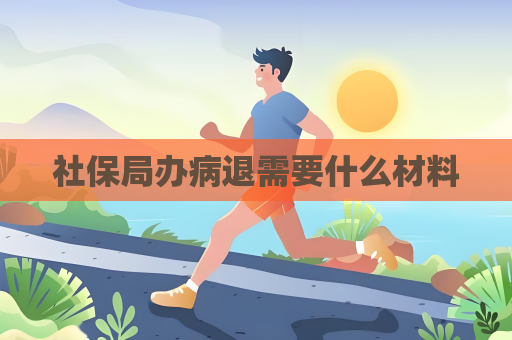 社保局办病退需要什么材料