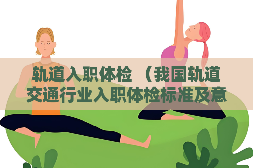 轨道入职体检 （我国轨道交通行业入职体检标准及意义）