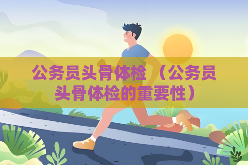 公务员头骨体检 （公务员头骨体检的重要性）