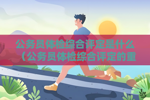 公务员体检综合评定是什么 （公务员体检综合评定的重要性）