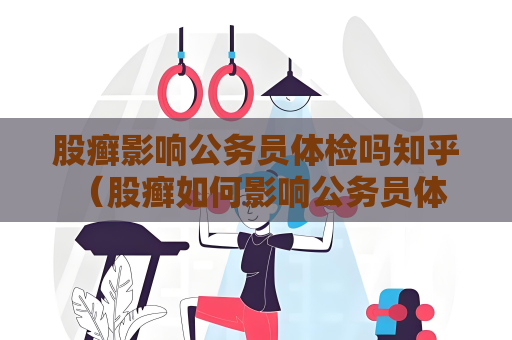 股癣影响公务员体检吗知乎 （股癣如何影响公务员体检？）