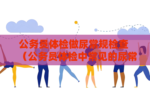公务员体检做尿常规检查 （公务员体检中常见的尿常规检查步骤和）
