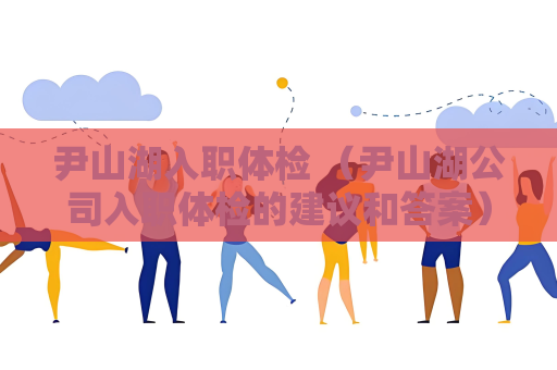 尹山湖入职体检 （尹山湖公司入职体检的建议和答案）