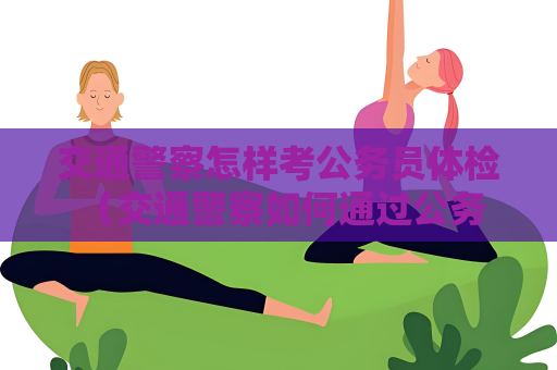交通警察怎样考公务员体检 （交通警察如何通过公务员体检）