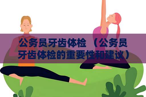 公务员牙齿体检 （公务员牙齿体检的重要性和建议）