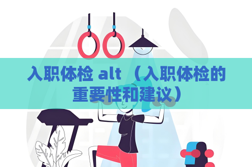 入职体检 alt （入职体检的重要性和建议）