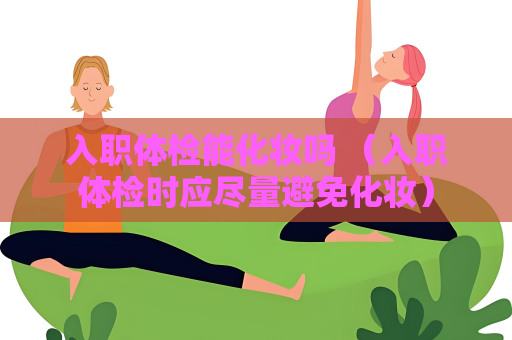 入职体检能化妆吗 （入职体检时应尽量避免化妆）