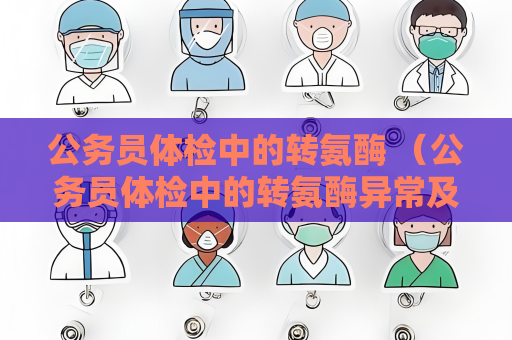 公务员体检中的转氨酶 （公务员体检中的转氨酶异常及处理方法）