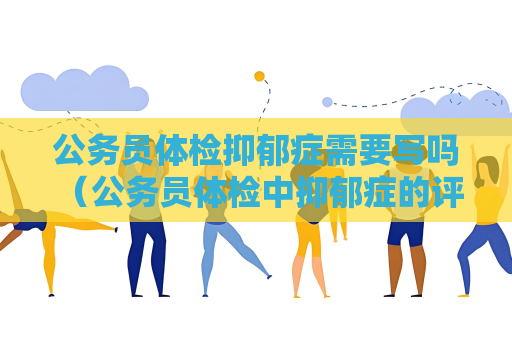 公务员体检抑郁症需要写吗 （公务员体检中抑郁症的评估和重要）