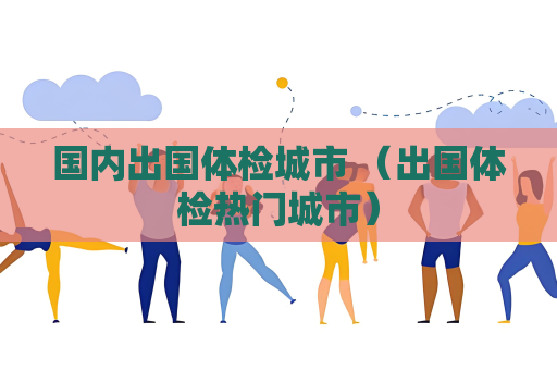 国内出国体检城市 （出国体检热门城市）