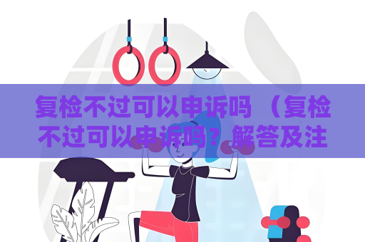 复检不过可以申诉吗 （复检不过可以申诉吗？解答及注意事项）