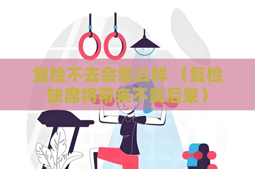 复检不去会怎么样 （复检缺席将带来不良后果）